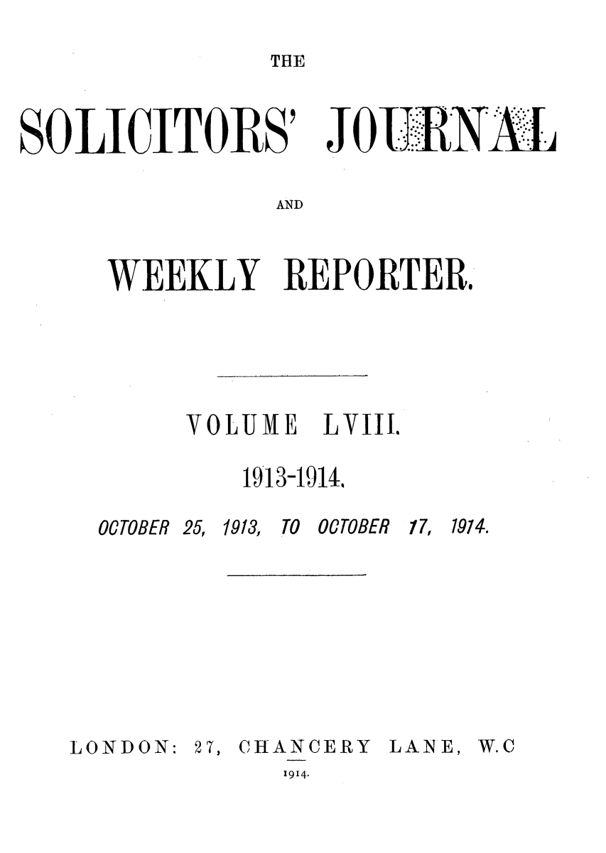 handle is hein.journals/solicjo58 and id is 1 raw text is: THE

SOLICITORS'

Jo*...E

AND

WEEKLY REPORTER.
VOLUME LVIII.
1913-19144

OCTOBER 25,

LONDON:

1913, TO OCTOBER

27, CHANCERY
1914-

LANE,

17, 1974.

W.C


