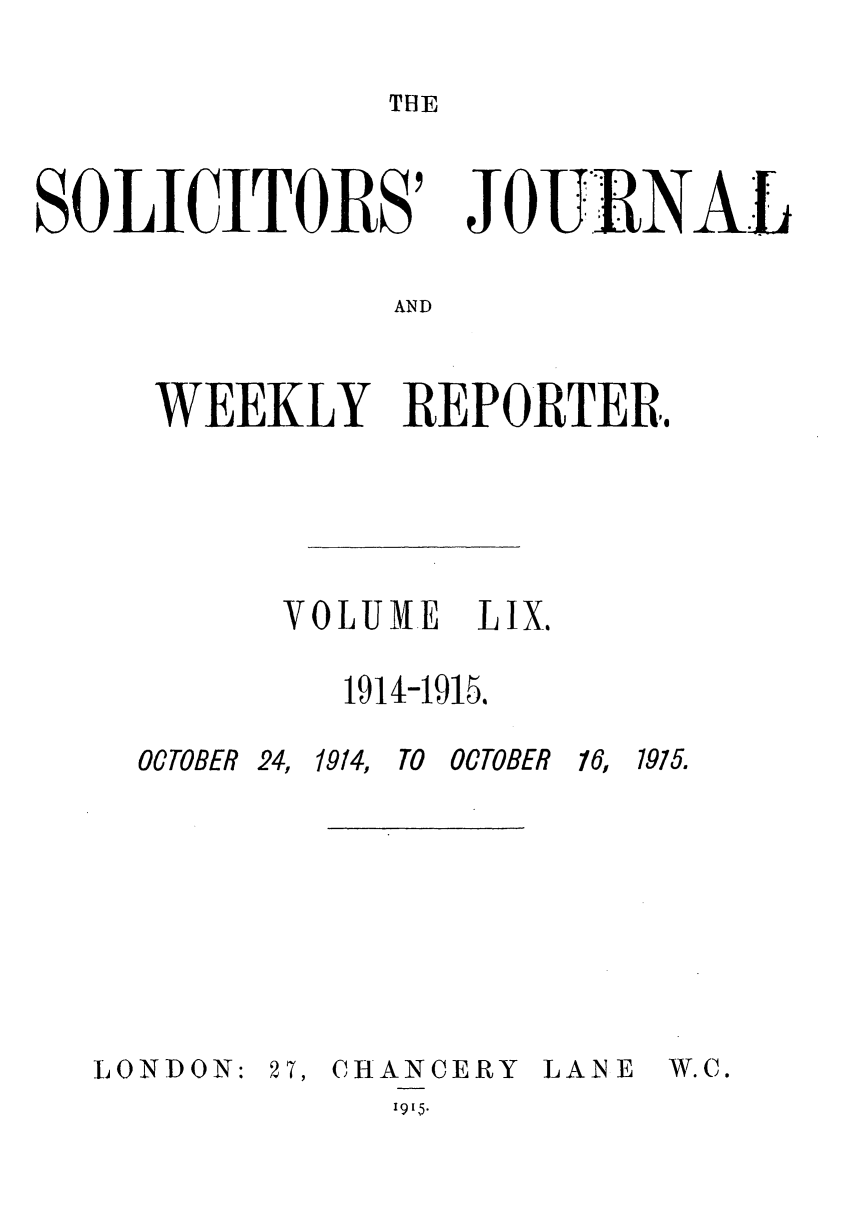 handle is hein.journals/solicjo59 and id is 1 raw text is: THE

SOLICITORS'

JOU NAL

AND

WEEKLY REPORTER.
VOLUIE LIX.
1914-1915.

OCTOBER 24,

L OND0 N:

1914,

TO OCTOBER

27, CHANCERY
19[5.

LANE

16, 1915.

W.C.


