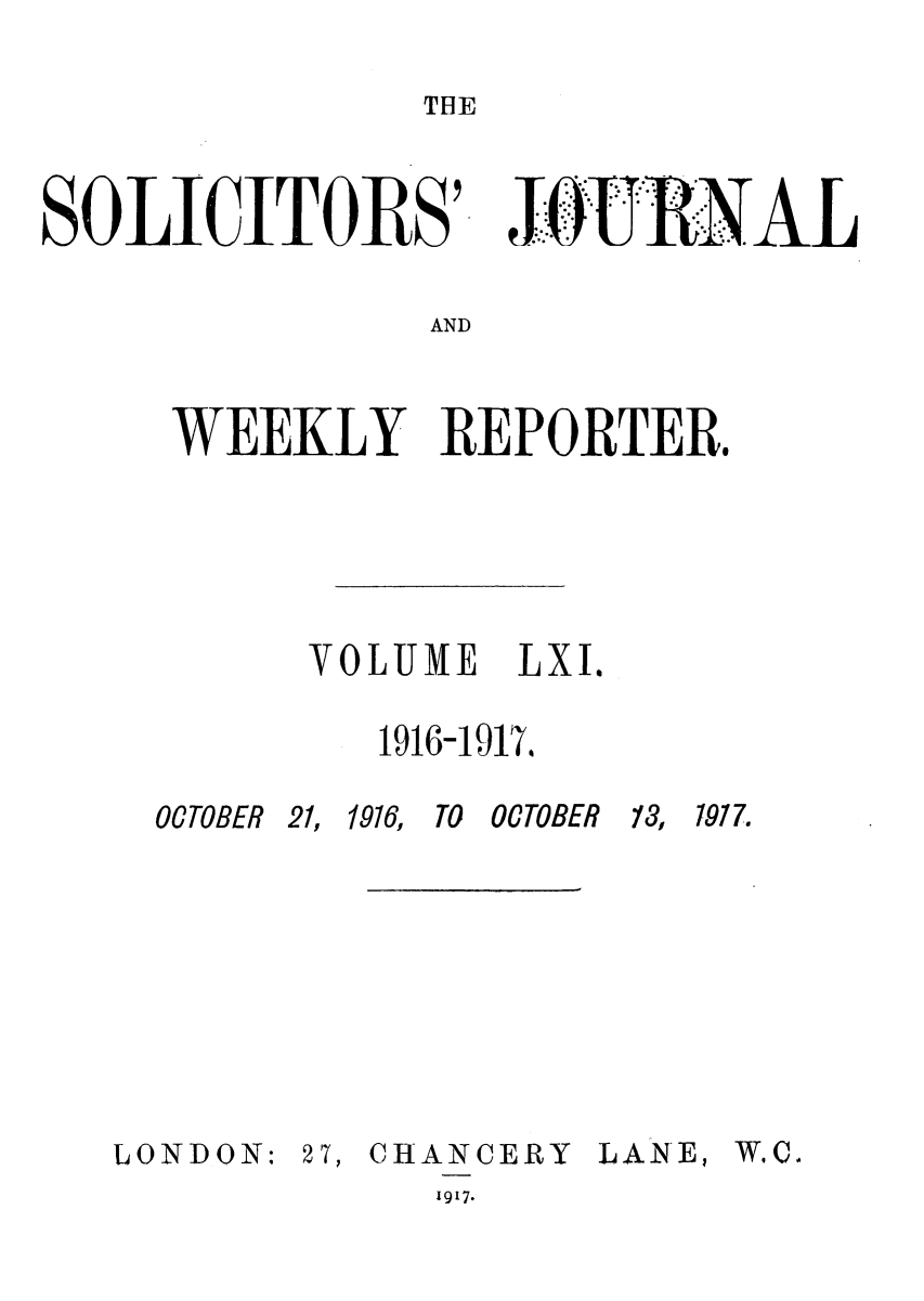 handle is hein.journals/solicjo61 and id is 1 raw text is: THE

SOLICITORS'

AND

WEEKLY REPORTER.
VOLUME LXI.
1916-1917.

OCTOBER 21,

1916, TO OCTOBER

13, 1977.

LONDON: 27,

CHANCERY
1917.

LANE,

W.C.

. .   -  .


