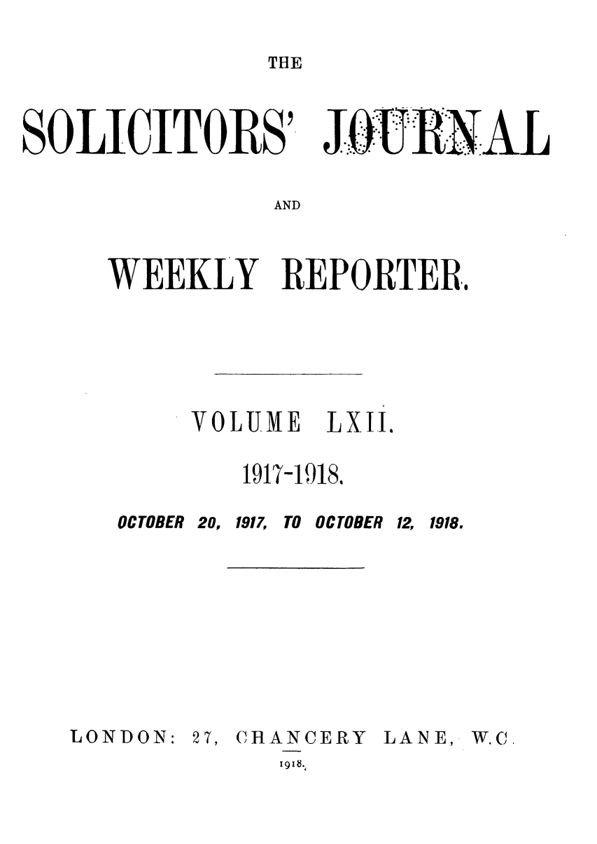 handle is hein.journals/solicjo62 and id is 1 raw text is: THE

SOLICITORS'

RAL

AND

WEEKLY REPORTER.
VOLUME  LXII.
1917-1918.

OCTOBER 20, 1917,

TO OCTOBER 12, 1918.

LONDON:

27, CHANCERY
I 9' &

LAN E,

W.C.


