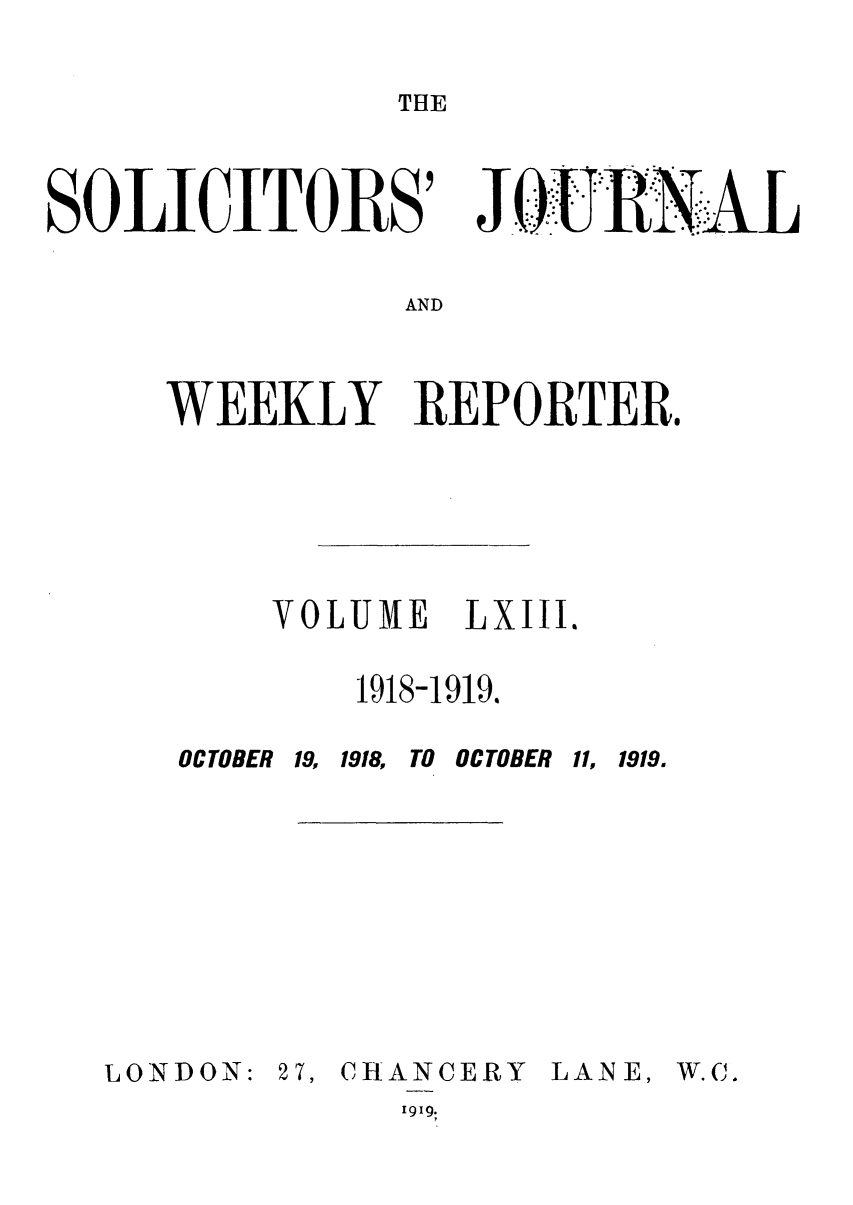 handle is hein.journals/solicjo63 and id is 1 raw text is: THE

SOLICITORS'

Jo TJ 'RNAL

AND

WEEKLY REPORTER.
VOLUME  LXIII.
1918-1919.

OCTOBER 19, 1918,

OCTOBER 11, 1919.

LONDON:

27, CHANCERY
I919.

LANE,

W.C .


