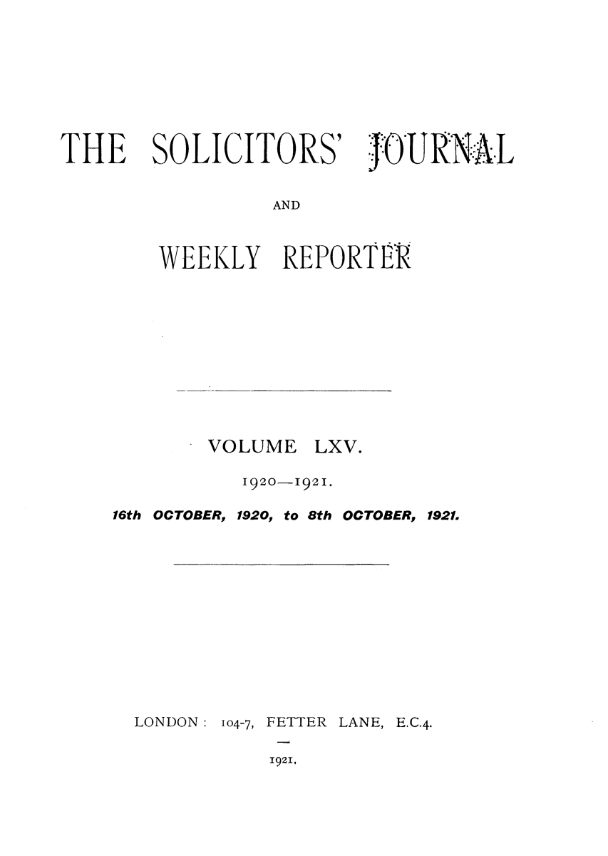 handle is hein.journals/solicjo65 and id is 1 raw text is: THE SOLICITORS'

j~OURNAL

AND

WEEKLY REPORTER

VOLUME

LXV.

1920-1921.

16th OCTOBER,

1920, to

8th OCTOBER, 1921.

LONDON: 104-7, FETTER LANE, E.C.4.

1921,



