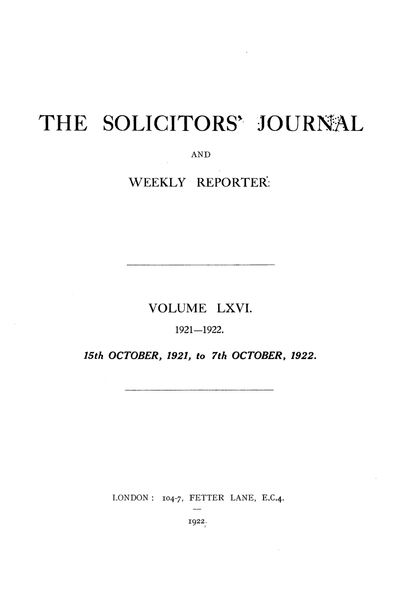 handle is hein.journals/solicjo66 and id is 1 raw text is: THE SOLICITORS' JOURNAL
AND

WEEKLY

VOLUME

REPORTER:

LXVI.

1921-1922.

15th OCTOBER, 1921, to

LONDON:

104-7, FETTER LANE, E.C.4.

1922-

7th OCTOBER, 1922.



