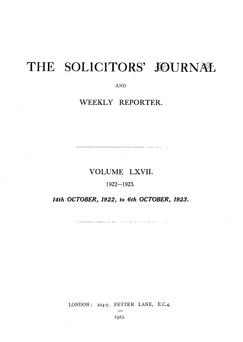 handle is hein.journals/solicjo67 and id is 1 raw text is: THE SOLICITORS'

JOURNAL

AND

WEEKLY

VOLUME

EPORTER.
LXVII.

1922-1923.
14th OCTOBER, 1922, to 6th OCTOBER, 1923.

LONDON: 104-7,

FETTER LANE, E.C.4.
1923.


