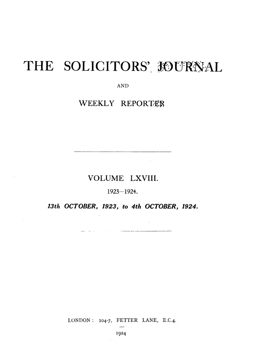 handle is hein.journals/solicjo68 and id is 1 raw text is: THE

SOLICITORS' JOU RNAL

AND

WEEKLY

VOLUME

REPORTE

LXVIII.

1923-1924.
13th OCTOBER, 1923, to 4th OCTOBER, 1924.
LONDON: 104-7, FETTER LANE, E.C.4.
1924


