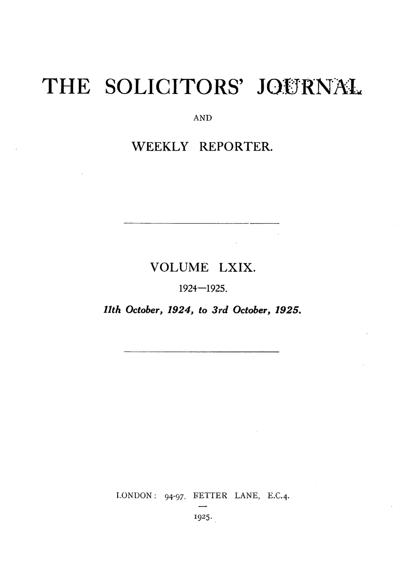 handle is hein.journals/solicjo69 and id is 1 raw text is: THE SOLICITORS' JO.URNAL
AND

WEEKLY

VOLUME

REPORTER.

LXIX.

1924-1925.
11th October, 1924, to 3rd October, 1925.

LONDON:

94-97, FETTER
1925.

LANE, E.C.4.


