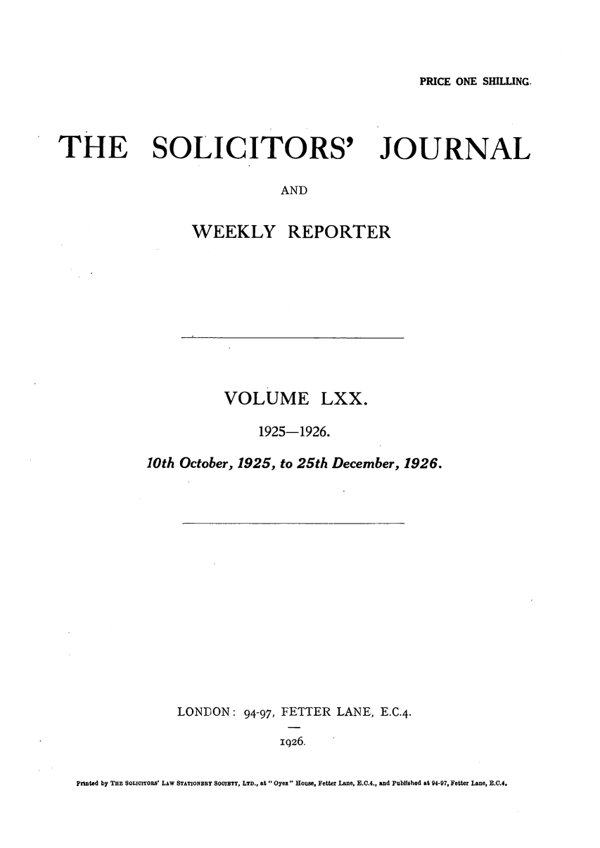 handle is hein.journals/solicjo70 and id is 1 raw text is: PRICE ONE SHILLING.

THE SOLICITORS'

JOURNAL

AND

WEEKLY

VOLUME

REPORTER

LXX.

1925-1926.
10th October, 1925, to 25th December, 1926.
LONDON: 94-97, FETTER LANE, E.C.4.
1Q26.

printed by THE SOLIOITORS' LAW STATIONRY SO0IETY, LTD., at Oyez House, Fetter Lane, E.C.4., and Publtrhed at 94-97, Fetter Lane, E.C.4.


