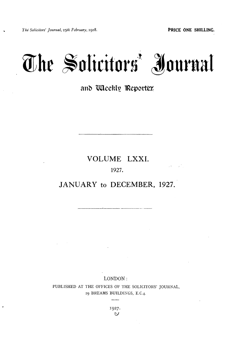 handle is hein.journals/solicjo71 and id is 1 raw text is: The Solicitors' journal, 25th February, 1928.

anb teehl 1Reportty

VOLUME

LXXI.

1927.

JANUARY to DECEMBER, 1927.
LONDON:
PUBLISHED AT THE OFFICES OF THE SOLICITORS' JOURNAL,
29 BREAMS BUILDINGS, E.C.4.

1927.

PRICE ONE SHILLINC..


