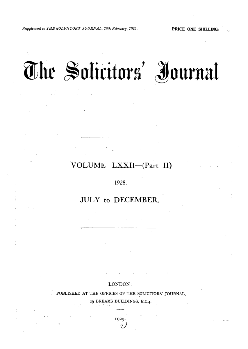 handle is hein.journals/solicjo73 and id is 1 raw text is: Supplement to THE SOLICITORS' JOURNAL, 16th February, 1929.

'4ournal

VOLUME LXXII-(Part II)
.1928.
JULY to DECEMBER.

LONDON:
PUBLISHED AT THE OFFICES OF THE SOLICITORS' JOURNAL,
29 BREAMS BUILDINGS, E.C.4.
1929.

PRICE ONE SHELLING.

he olicit or s


