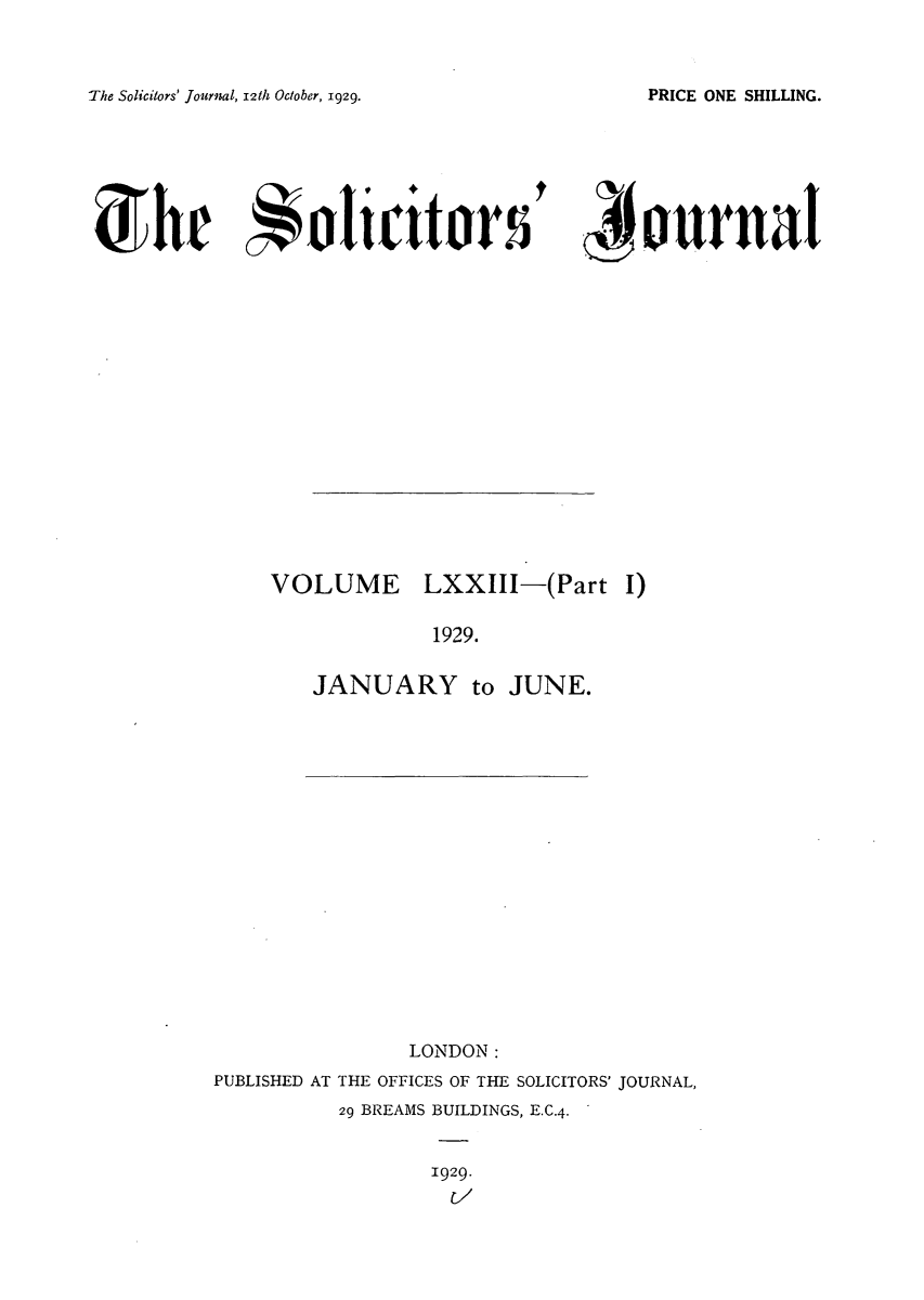 handle is hein.journals/solicjo74 and id is 1 raw text is: The Solicitors' Journal, 12th October, 1929.

' 4jounal

VOLUME LXXIII-(Part I)
1929.
JANUARY to JUNE.

LONDON:
PUBLISHED AT THE OFFICES OF THE SOLICITORS' JOURNAL,
29 BREAMS BUILDINGS, E.C.4.
1929.

PRICE ONE SHILLING.

S)he *lit o~tr s


