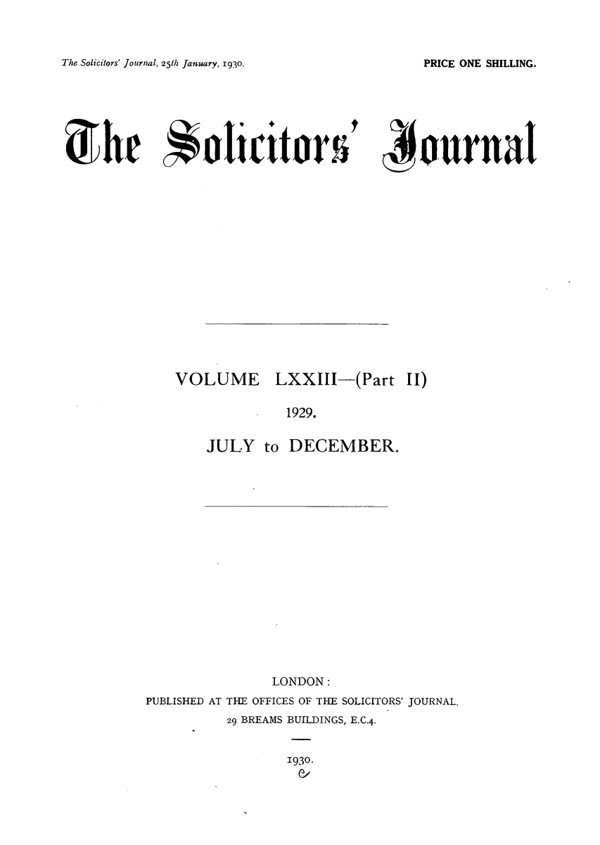 handle is hein.journals/solicjo75 and id is 1 raw text is: The Solicitors' Journal, 25th January, 1930.

,journal

VOLUME

LXXIII-(Part

II)

1929.
JULY to DECEMBER.

LONDON:
PUBLISHED AT THE OFFICES OF THE SOLICITORS' JOURNAL.
29 BREAMS BUILDINGS, E.C.4.

1930.
C/

PRICE ONE SHILLING.

Svhe *liit o~r5-


