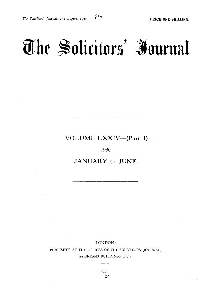 handle is hein.journals/solicjo76 and id is 1 raw text is: The Solicitors* Journal, 2nd August, 1930.

) ourrnat

VOLUME LXXIV-(Part I)
1930
JANUARY to JUNE.

LONDON:
PUBLISHED AT THE OFFICES -OF THE SOLICITORS' JOURNAL,
29 BREAMS BUILDINGS, E.C.4.

1930.
Cl

PRICE ONE SHILLING.

Soli :itor.


