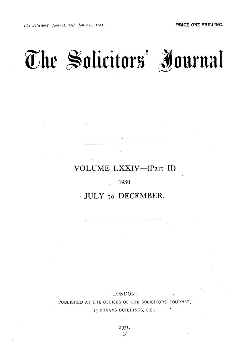 handle is hein.journals/solicjo77 and id is 1 raw text is: The Solicitors' Journal, 17th January, 1931.

' J4tunal

VOLUME LXXIV-(Part II)
1930
JULY to DECEMBER.

LONDON:
PUBLISHED AT THE OFFICES OF THE SOLICITORS' JOURNAL,
29 BREAMS BUILDINGS, E.C.4.

1931,
C]

PRICE-ONE SHILLING.

She olicitor5


