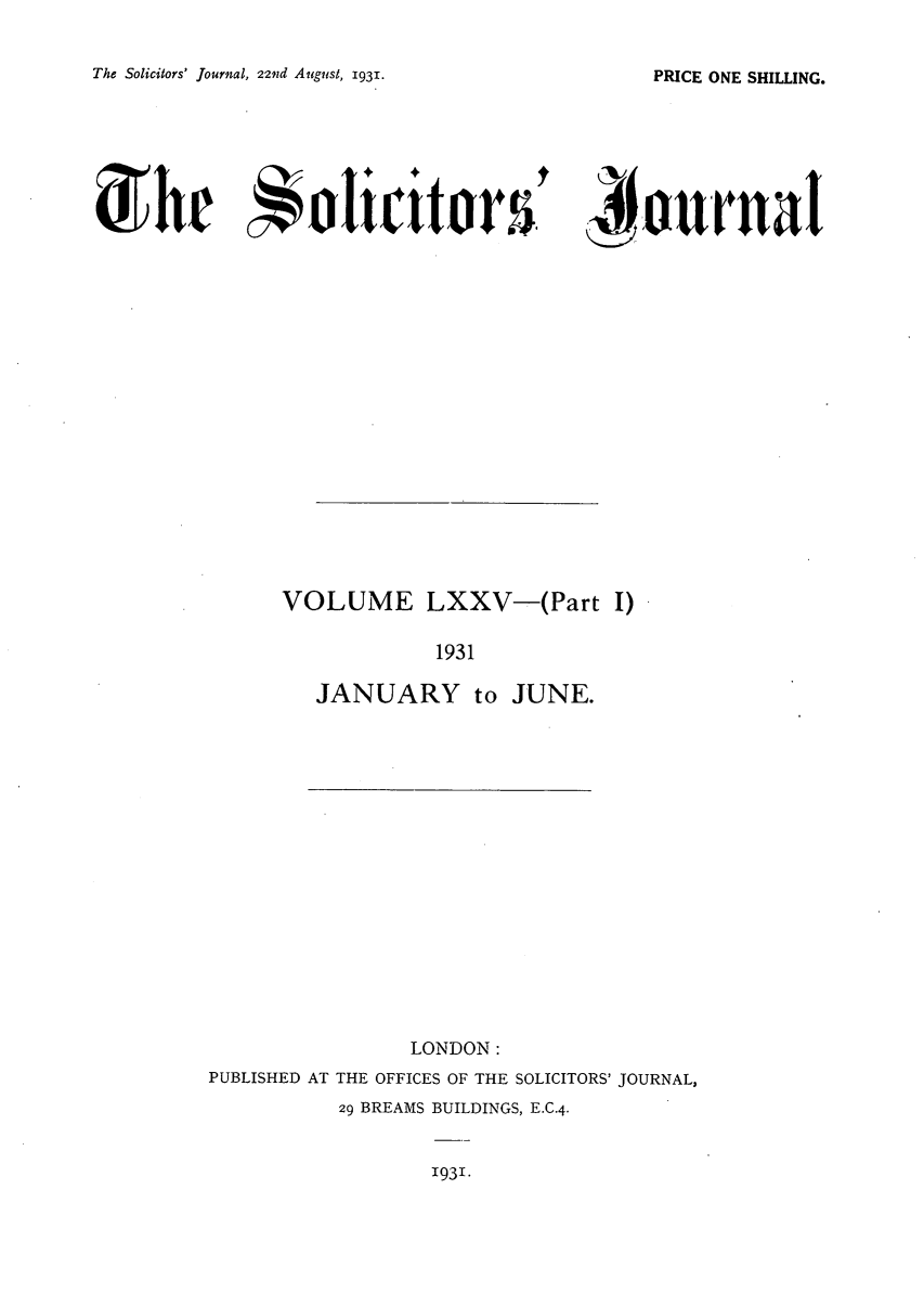handle is hein.journals/solicjo78 and id is 1 raw text is: The Solicitors' Journal, 22nd August, 1931.

dIte 4ioticitorW  A vurnaI

VOLUME LXXV-(Part I)
1931

JANUARY to

JUNE.

LONDON:
PUBLISHED AT THE OFFICES OF THE SOLICITORS' JOURNAL,
29 BREAMS BUILDINGS, E.C.4.

1931.

PRICE ONE SHILLING.


