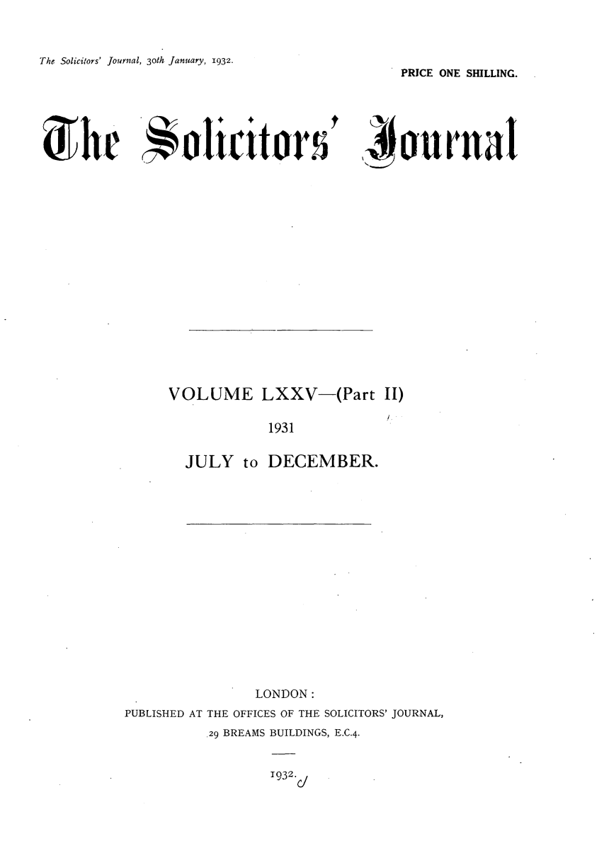 handle is hein.journals/solicjo79 and id is 1 raw text is: The Solicitors' Journal, 3oth January, 1932.

PRICE ONE SHILLING.

0Ur!Ra

VOLUME LXXV-(Part II)
1931
JULY to DECEMBER.

LONDON:
PUBLISHED AT THE OFFICES OF THE SOLICITORS' JOURNAL,
29 BREAMS BUILDINGS, E.C.4.

1932.

Solicitor


