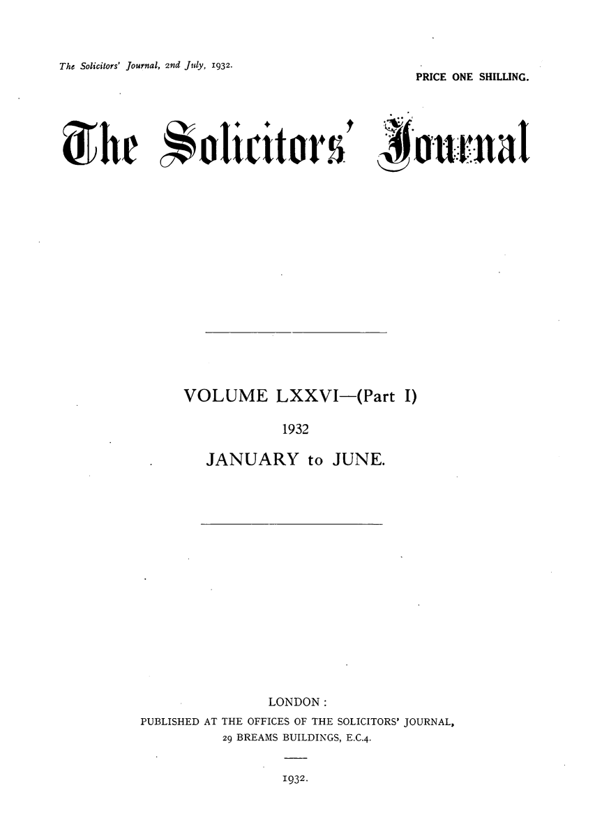 handle is hein.journals/solicjo80 and id is 1 raw text is: The Solicitors' Journal, 2nd July, 1932.

PRICE ONE SHILLING.

hre    olicitor* s'4fonanat

VOLUME LXXVI-(Part I)
1932
JANUARY to JUNE.

LONDON:
PUBLISHED AT THE OFFICES OF THE SOLICITORS' JOURNAL,
29 BREAMS BUILDINGS, E.C.4.

1932.


