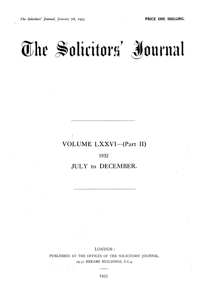 handle is hein.journals/solicjo81 and id is 1 raw text is: The Solicitors' Journal,' Jauilary 71h, 1933.

U he  o4icitorj ournaI

VOLUME LXXVI-(Part II)
1932
JULY to DECEMBER.

LONDON:
PUBLISHED AT THE OFFICES OF THE SOLICITORS' JOURNAL,
29-31 BREAMS BUILDINGS, E.C.4.

1933.

PRICE ONE SHILLING.


