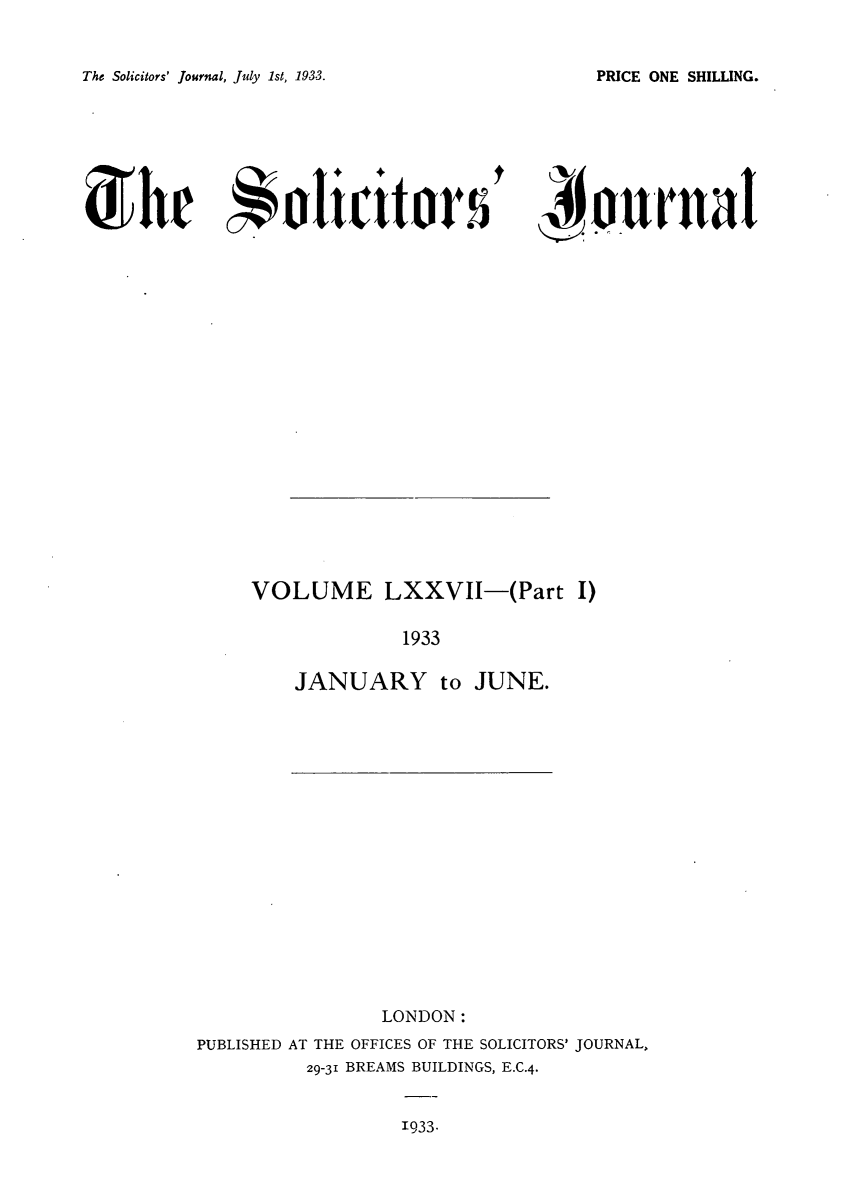 handle is hein.journals/solicjo82 and id is 1 raw text is: The Solicitors' Journal, July 1st, 1933.

' iournal

VOLUME LXXVII-(Part I)
1933
JANUARY to JUNE.

LONDON:
PUBLISHED AT THE OFFICES OF THE SOLICITORS' JOURNAL,
29-31 BREAMS BUILDINGS, E.C.4.

1933.

PRICE ONE SHILLING.

SThe   lctr


