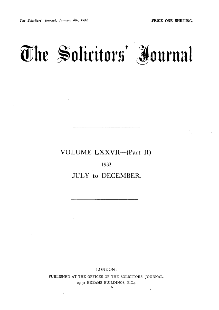handle is hein.journals/solicjo83 and id is 1 raw text is: The Solicitors' Journal, January 6th, 1934.

ionrrniI

VOLUME LXXVII-(Part II)
1933
JULY to DECEMBER.

LONDON:
PUBLISHED AT THE OFFICES OF THE SOLICITORS' JOURNAL,
29-31 BREAMS BUILDINGS, E.C.4.
C.

PRICE ONE SHILLING.

Solit:itor


