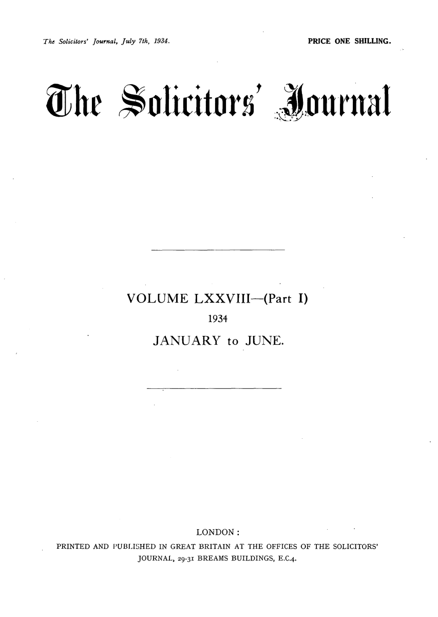 handle is hein.journals/solicjo84 and id is 1 raw text is: The Solicitors' Journal, July 7th, 1934.

'Journal

VOLUME LXXVIII-(Part I)
1934
JANUARY to JUNE.

LONDON:
PRINTED AND PUBLISHED IN GREAT BRITAIN AT THE OFFICES OF THE SOLICITORS'
JOURNAL, 29-31 BREAMS BUILDINGS, E.C.4.

PRICE ONE SHILLING.

Shr 4olicittors


