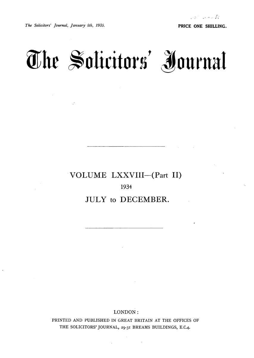 handle is hein.journals/solicjo85 and id is 1 raw text is: /

The Solicitors' Journal, January 5th, 1935.
She olictitor s

PRICE ONE SHILLING.

' )iournut

VOLUME LXXVIII-(Part II)
1934
JULY to DECEMBER.

LONDON:
PRINTED AND PUBLISHED IN GREAT BRITAIN AT THE OFFICES OF
THE SOLICITORS' JOURNAL, 29-31 BREAMS BUILDINGS, E.C.4.


