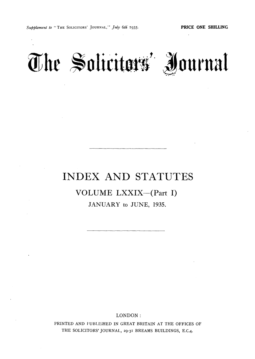 handle is hein.journals/solicjo86 and id is 1 raw text is: Supplement to THE SOLICITORS' JOURNAL, July 6th 1935.

d  i i..t J.

Jiour na

INDEX AND STATUTES
VOLUME LXXIX-(Part I)
JANUARY to JUNE, 1935.

LONDON:
PRINTED AND PUBLISHED IN GREAT BRITAIN AT THE OFFICES OF
THE SOLICITORS' JOURNAL, 29-31 BREAMS BUILDINGS, E.C.4.

PRICE ONE SHILLING


