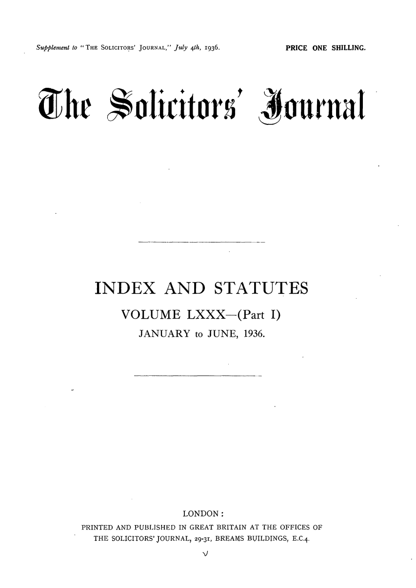 handle is hein.journals/solicjo88 and id is 1 raw text is: Supplement to THE SOLICITORS' JOURNAL, July 41h, 1936.

K')okrrtr

INDEX AND STATUTES
VOLUME LXXX-(Part I)
JANUARY to JUNE, 1936.

LONDON:
PRINTED AND PUBLISHED IN GREAT BRITAIN AT THE OFFICES OF
THE SOLICITORS' JOURNAL? 29-31, BREAMS BUILDINGS, E.C.4.

PRICE ONE SHILLING.


