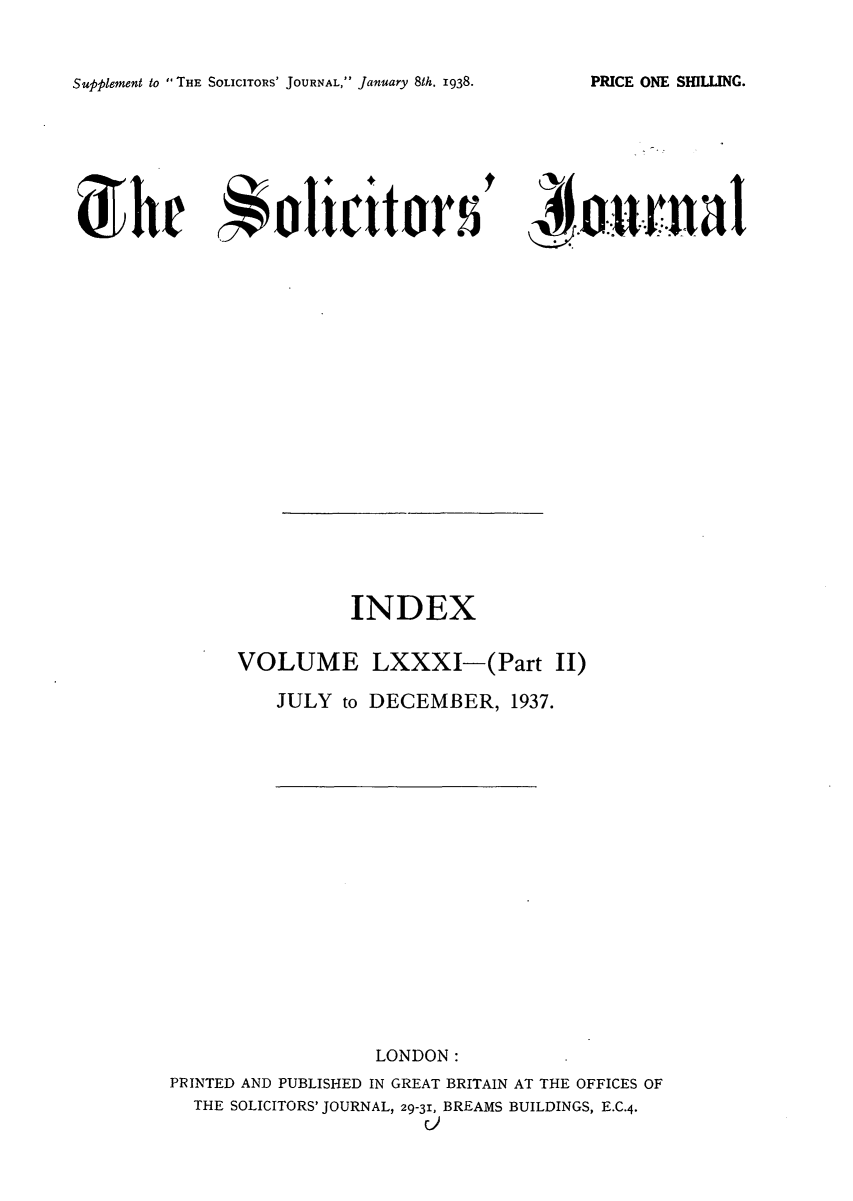 handle is hein.journals/solicjo91 and id is 1 raw text is: Supplement to THE SOLICITORS' JOURNAL, January 8th. 1938.

'oer nalt

INDEX
VOLUME LXXXI-(Part II)
JULY to DECEMBER, 1937.
LONDON:
PRINTED AND PUBLISHED IN GREAT BRITAIN AT THE OFFICES OF
THE SOLICITORS' JOURNAL, 29-31, BREAMS BUILDINGS, E.C.4.
C)

PRICE ONE SHILLING.

d' h  4alicittaors


