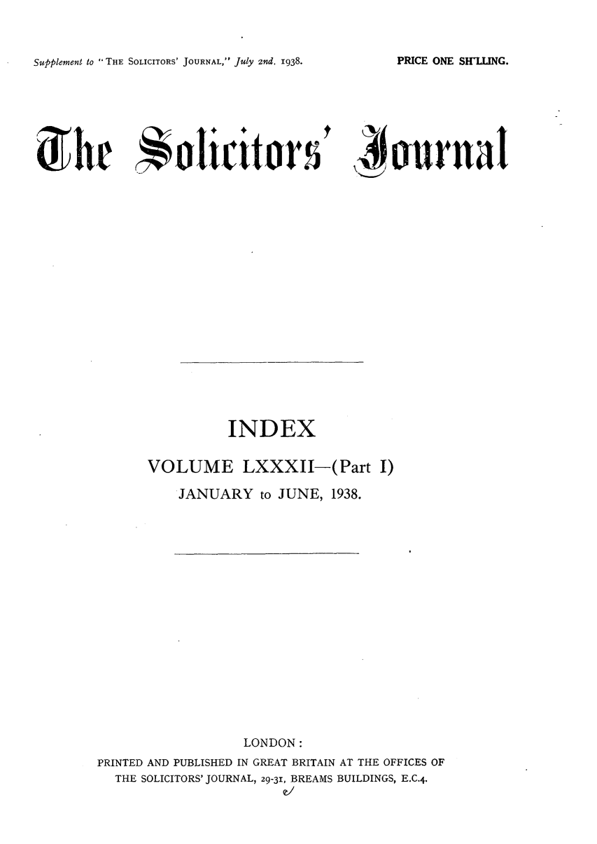 handle is hein.journals/solicjo92 and id is 1 raw text is: Supplement to THE SOLICITORS' JOURNAL, July 2nd. 1938.

,   rnad

INDEX
VOLUME LXXXII-(Part I)
JANUARY to JUNE, 1938.

LONDON:
PRINTED AND PUBLISHED IN GREAT BRITAIN AT THE OFFICES OF
THE SOLICITORS' JOURNAL, 29-31, BREAMS BUILDINGS, E.C.4.
e/

PRICE ONE SHLq_/NG.

0 he orlict


