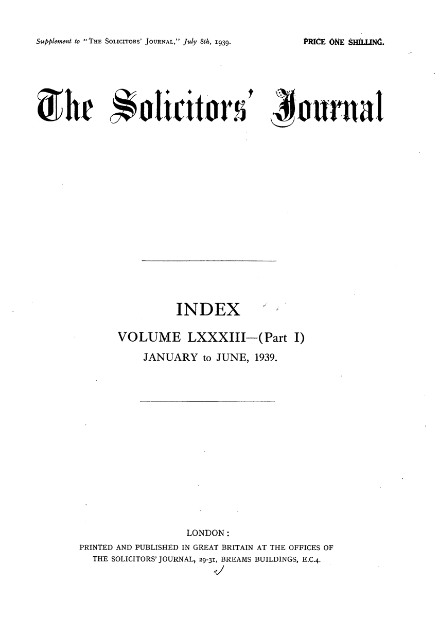 handle is hein.journals/solicjo94 and id is 1 raw text is: Supplement to THE SOLICITORS' JOURNAL, July 8th, 1939.

' jouiral

INDEX
VOLUME LXXXIII-(Part I)
JANUARY to JUNE, 1939.

LONDON:
PRINTED AND PUBLISHED IN GREAT BRITAIN AT THE OFFICES OF
THE SOLICITORS' JOURNAL, 29-31, BREAMS BUILDINGS, E.C.4.
It,

PRICE ONE SHLLINMC.

dm5h e  oliciltor s



