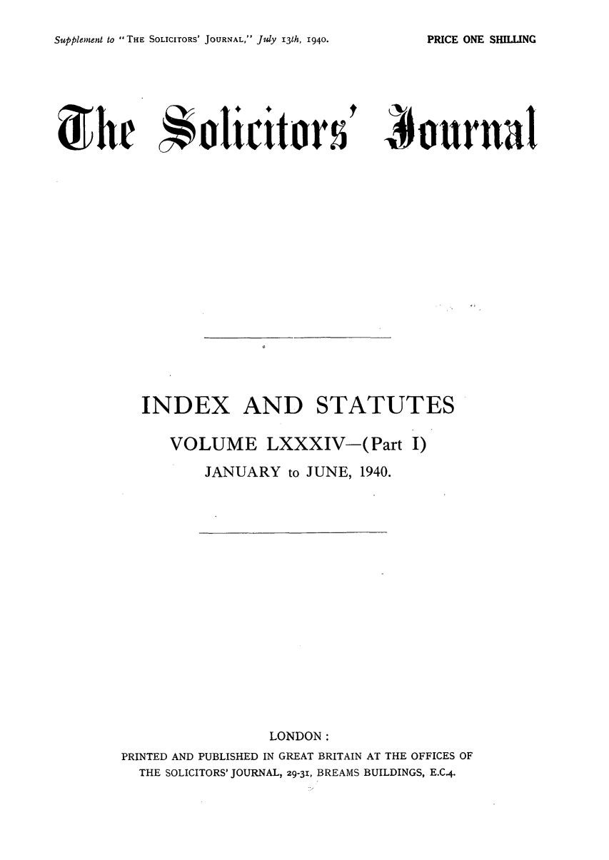 handle is hein.journals/solicjo96 and id is 1 raw text is: Supplement to THE SOLICITORS' JOURNAL, July 13th, 1940.

'  ournal

INDEX AND STATUTES
VOLUME LXXXIV-(Part I)
JANUARY to JUNE, 1940.

LONDON:
PRINTED AND PUBLISHED IN GREAT BRITAIN AT THE OFFICES OF
THE SOLICITORS' JOURNAL, 29-31, BREAMS BUILDINGS, E.C.4.

PRICE ONE SHILLING

4 h     olicrttors


