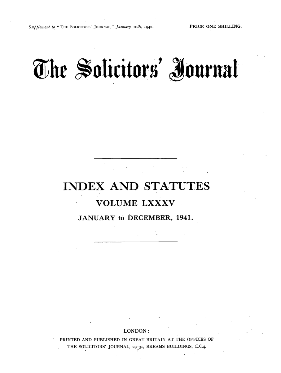 handle is hein.journals/solicjo98 and id is 1 raw text is: Supplement to THE SOLICITORS' JOURNAL,-January ioth, 1942.

She         0olicitors t N ournal
INDEX AND STATUTES
VOLUME LXXXV
JANUARY to DECEMBER, 1941.
LONDON:
PRINTED AND PUBLISHED IN GREAT BRITAIN AT THE OFFICES OF
THE SOLICITORS' JOURNAL, 29-31, BREAMS BUILDINGS, E.C.4.

PRICE ONE SHILLING.


