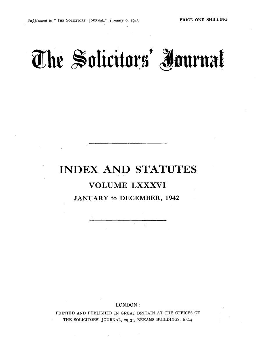 handle is hein.journals/solicjo99 and id is 1 raw text is: Supplement to THE SOLICITORS' JOURNAL, January 9, 1943

~the Solicited5 tArnl
INDEX AND STATUTES
VOLUME LXXXVI
JANUARY to DECEMBER, 1942
LONDON:
PRINTED AND PUBLISHED IN GREAT BRITAIN AT THE OFFICES OF
THE SOLICITORS' JOURNAL, 29-31, BREAMS BUILDINGS, E.C.4

PRICE ONE SHILLING


