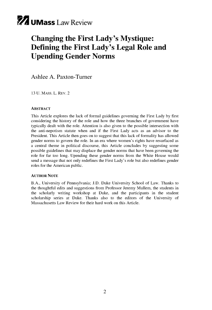 handle is hein.journals/sonengrs13 and id is 1 raw text is: 



Fir UMass Law Review


       Changing the First Lady's Mystique:

       Defining the First Lady's Legal Role and

       Upending Gender Norms



       Ashlee A. Paxton-Turner


       13 U. MASS. L. REV. 2


       ABSTRACT

       This Article explores the lack of formal guidelines governing the First Lady by first
       considering the history of the role and how the three branches of government have
       typically dealt with the role. Attention is also given to the possible intersection with
       the anti-nepotism statute when and if the First Lady acts as an advisor to the
       President. This Article then goes on to suggest that this lack of formality has allowed
       gender norms to govern the role. In an era where women's rights have resurfaced as
       a central theme in political discourse, this Article concludes by suggesting some
       possible guidelines that may displace the gender norms that have been governing the
       role for far too long. Upending these gender norms from the White House would
       send a message that not only redefines the First Lady's role but also redefines gender
       roles for the American public.

       AUTHOR NOTE
       B.A., University of Pennsylvania; J.D. Duke University School of Law. Thanks to
       the thoughtful edits and suggestions from Professor Jeremy Mullem, the students in
       the scholarly writing workshop at Duke, and the participants in the student
       scholarship series at Duke. Thanks also to the editors of the University of
       Massachusetts Law Review for their hard work on this Article.


