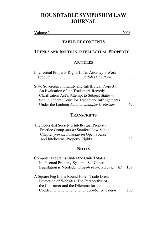 handle is hein.journals/sonengrs3 and id is 1 raw text is: ROUNDTABLE SYMPOSIUM LAW
JOURNAL
Volume 3                                      2008
TABLE OF CONTENTS
TRENDS AND ISSUES IN INTELLECTUAL PROPERTY
ARTICLES
Intellectual Property Rights In An Attorney's Work
Product ......................... Ralph D. Clifford
State Sovereign Immunity and Intellectual Property:
An Evaluation of the Trademark Remedy
Clarification Act's Attempt to Subject States to
Suit in Federal Court for Trademark Infringements
Under the Lanham Act ....... Jennifer L. Fessler  49
TRANSCRIPTS
The Federalist Society's Intellectual Property
Practice Group and its Stanford Law School
Chapter present a debate on Open Source
and Intellectual Property Rights             83
NOTES
Computer Programs Under the United States
Intellectual Property System: Sui Generis
Legislation is Needed .... Joseph Francis Agnelli, III  109
A Square Peg Into a Round Hole: Trade Dress
Protection of Websites, The Perspective of
the Consumer and the Dilemma for the
Courts .............................. Amber R. Cohen  137


