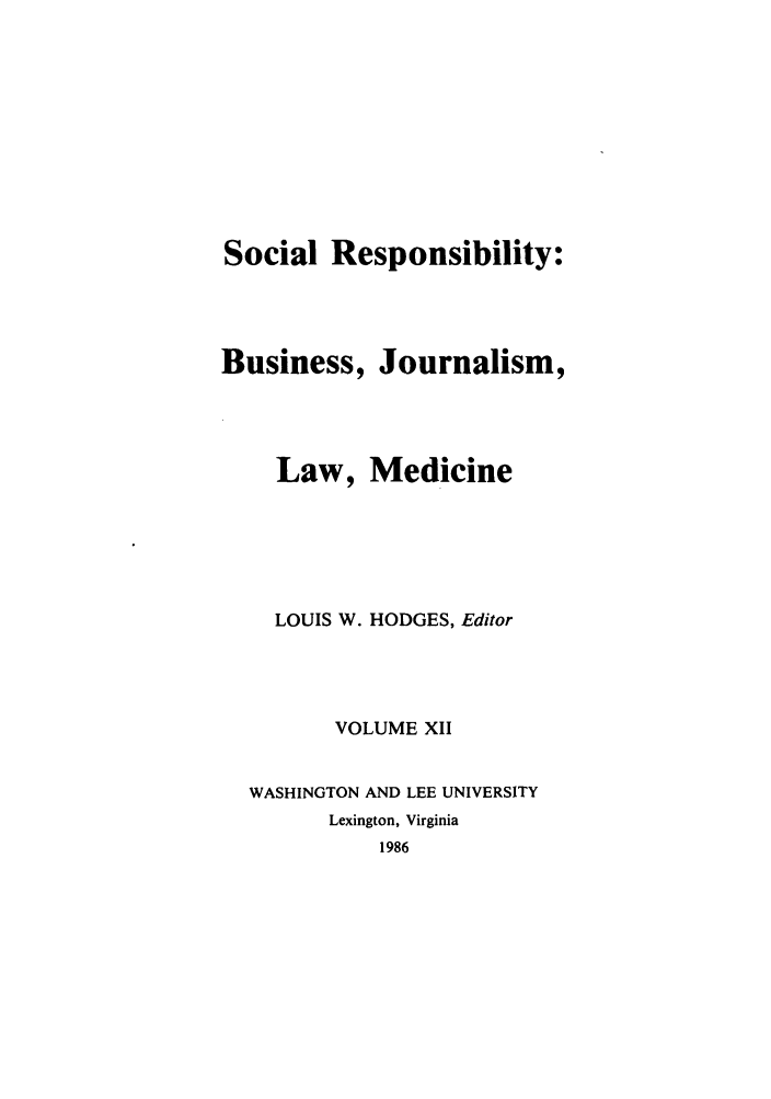 handle is hein.journals/soresbuj12 and id is 1 raw text is: Social Responsibility:
Business, Journalism,
Law, Medicine
LOUIS W. HODGES, Editor
VOLUME XII
WASHINGTON AND LEE UNIVERSITY
Lexington, Virginia
1986


