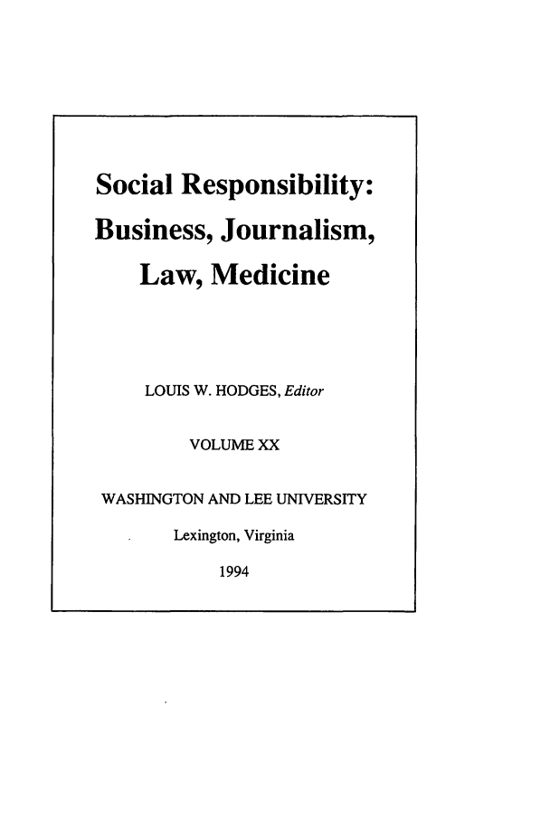 handle is hein.journals/soresbuj20 and id is 1 raw text is: Social Responsibility:
Business, Journalism,
Law, Medicine
LOUIS W. HODGES, Editor
VOLUME XX
WASHINGTON AND LEE UNIVERSITY
Lexington, Virginia
1994


