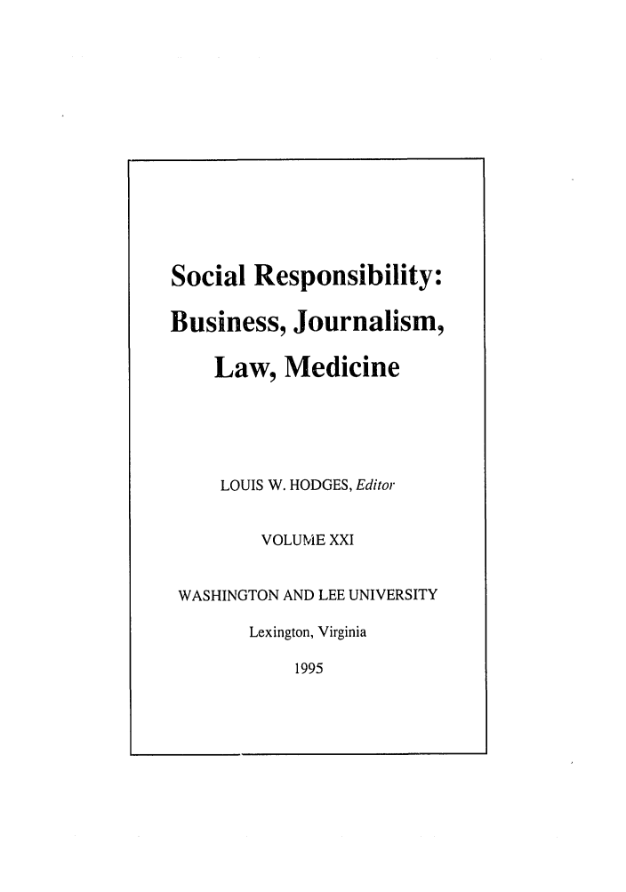 handle is hein.journals/soresbuj21 and id is 1 raw text is: Social Responsibility:
Business, Journalism,
Law, Medicine

LOUIS W. HODGES, Editor

VOLUME XXI

WASHINGTON AND LEE UNIVERSITY
Lexington, Virginia
1995


