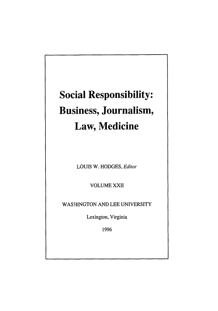 handle is hein.journals/soresbuj22 and id is 1 raw text is: Social Responsibility:
Business, Journalism,
Law, Medicine
LOUIS W. HODGES, Editor
VOLUME XXII
WASHINGTON AND LEE UNIVERSITY
Lexington, Virginia
1996


