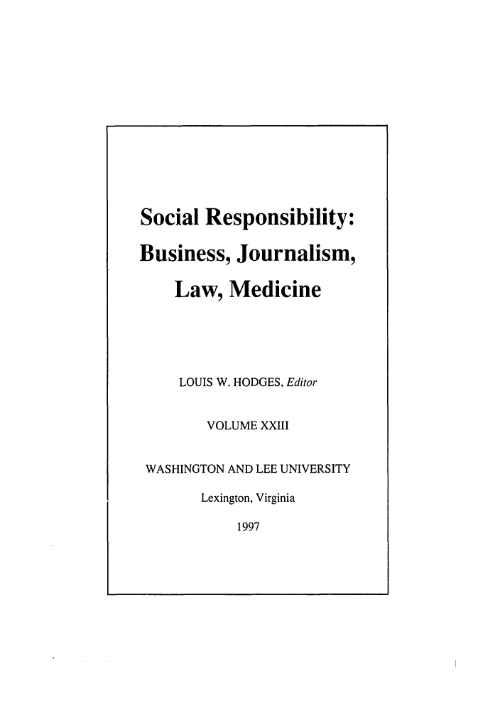 handle is hein.journals/soresbuj23 and id is 1 raw text is: Social Responsibility:
Business, Journalism,
Law, Medicine
LOUIS W. HODGES, Editor
VOLUME XXIII
WASHINGTON AND LEE UNIVERSITY
Lexington, Virginia
1997


