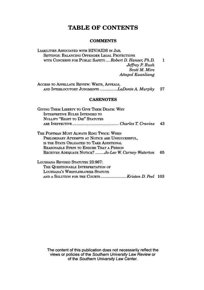handle is hein.journals/soulr34 and id is 1 raw text is: TABLE OF CONTENTS
COMMENTS
LIABILITIES ASSOCIATED WITH HIV/AIDS IN JAIL
SETTINGS: BALANCING OFFENDER LEGAL PROTECTIONS
WITH CONCERNS FOR PUBLIC SAFETY .... Robert D. Hanser, Ph.D.
Jeffrey P Rush
Scott M. Mire
Attapol Kuanliang
ACCESS TO APPELLATE REVIEW: WRITS, APPEALS,
AND INTERLOCUTORY JUDGMENTS ................ LaDonte A. Murphy  27
CASENOTES
GIVING THEM LIBERTY TO GIVE THEM DEATH: WHY
INTERPRETIVE RULES INTENDED TO
NULLIFY RIGHT TO DIE STATUTES
ARE INEFFECTIVE ......................................... Charles T  Cravins  43
THE POSTMAN MUST ALWAYS RING TWICE: WHEN
PRELIMINARY ATTEMPTS AT NOTICE ARE UNSUCCESSFUL,
IS THE STATE OBLIGATED TO TAKE ADDITIONAL
REASONABLE STEPS TO ENSURE THAT A PERSON
RECEIVES ADEQUATE NOTICE? ........ Jo-Leo W Carney-Waterton  65
LOUISIANA REVISED STATUTES 23:967:
THE QUESTIONABLE INTERPRETATION OF
LOUISIANA'S WHISTLEBLOWER STATUTE
AND A SOLUTION FOR THE COURTS ....................... Kristen D. Peel 103
The content of this publication does not necessarily reflect the
views or policies of the Southern University Law Review or
of the Southern University Law Center.


