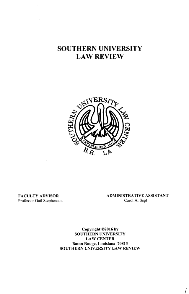 handle is hein.journals/soulr44 and id is 1 raw text is: 









SOUTHERN UNIVERSITY

       LAW REVIEW


FACULTY ADVISOR                  ADMINISTRATIVE ASSISTANT
Professor Gail Stephenson              Carol A. Sept





                        Copyright C2016 by
                     SOUTHERN UNIVERSITY
                         LAW CENTER
                    Baton Rouge, Louisiana 70813
               SOUTHERN  UNIVERSITY LAW REVIEW


I


