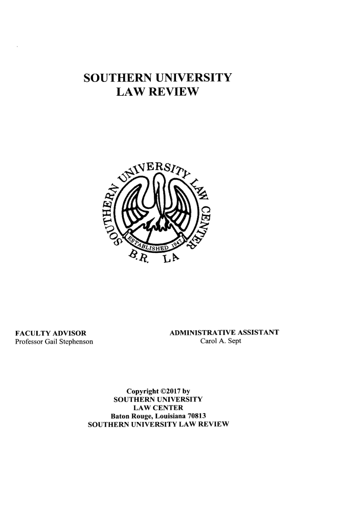 handle is hein.journals/soulr45 and id is 1 raw text is: 









SOUTHERN UNIVERSITY

       LAW REVIEW




















          S LISHt


FACULTY ADVISOR
Professor Gail Stephenson


ADMINISTRATIVE ASSISTANT
      Carol A. Sept


        Copyright C2017 by
     SOUTHERN UNIVERSITY
         LAW  CENTER
     Baton Rouge, Louisiana 70813
SOUTHERN UNIVERSITY LAW REVIEW


