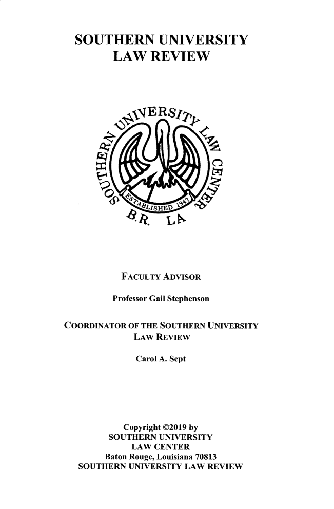 handle is hein.journals/soulr47 and id is 1 raw text is: SOUTHERN UNIVERSITY
LAW REVIEW
VERSy
FACULTY ADVISOR
Professor Gail Stephenson
COORDINATOR OF THE SOUTHERN UNIVERSITY
LAW REVIEW
Carol A. Sept
Copyright ©2019 by
SOUTHERN UNIVERSITY
LAW CENTER
Baton Rouge, Louisiana 70813
SOUTHERN UNIVERSITY LAW REVIEW


