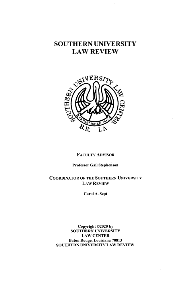 handle is hein.journals/soulr48 and id is 1 raw text is: SOUTHERN UNIVERSITY
LAW REVIEW
SERSIt
FACULTY ADVISOR
Professor Gail Stephenson
COORDINATOR OF THE SOUTHERN UNIVERSITY
LAW REVIEW
Carol A. Sept
Copyright 02020 by
SOUTHERN UNIVERSITY
LAW CENTER
Baton Rouge, Louisiana 70813
SOUTHERN UNIVERSITY LAW REVIEW


