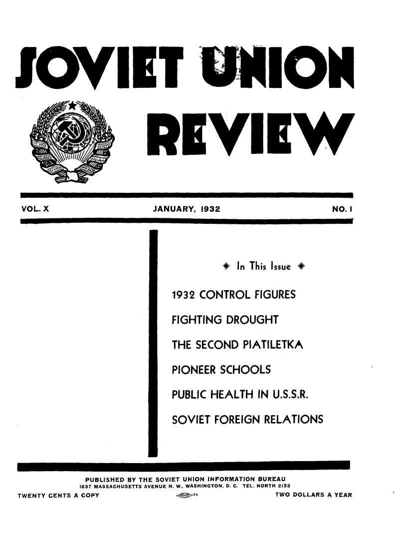 handle is hein.journals/sounre10 and id is 1 raw text is: ï»¿I

IT UN IOM
EVIE W

VOL. X                    JANUARY, 1932                      NO. I
* In This Issue 4
1932 CONTROL FIGURES
FIGHTING DROUGHT
THE SECOND PIATILETKA
PIONEER SCHOOLS
PUBLIC HEALTH IN U.S.S.R.
SOVIET FOREIGN RELATIONS
PUBLISHED BY THE SOVIET UNION INFORMATION BUREAU
163T MASSACHUSETTS AVENUE N. W., WASHINGTON, D. C. TEL. NORTH 2133
TWENTY CENTS A COPY           lor-_o              TWO DOLLARS A YEAR


