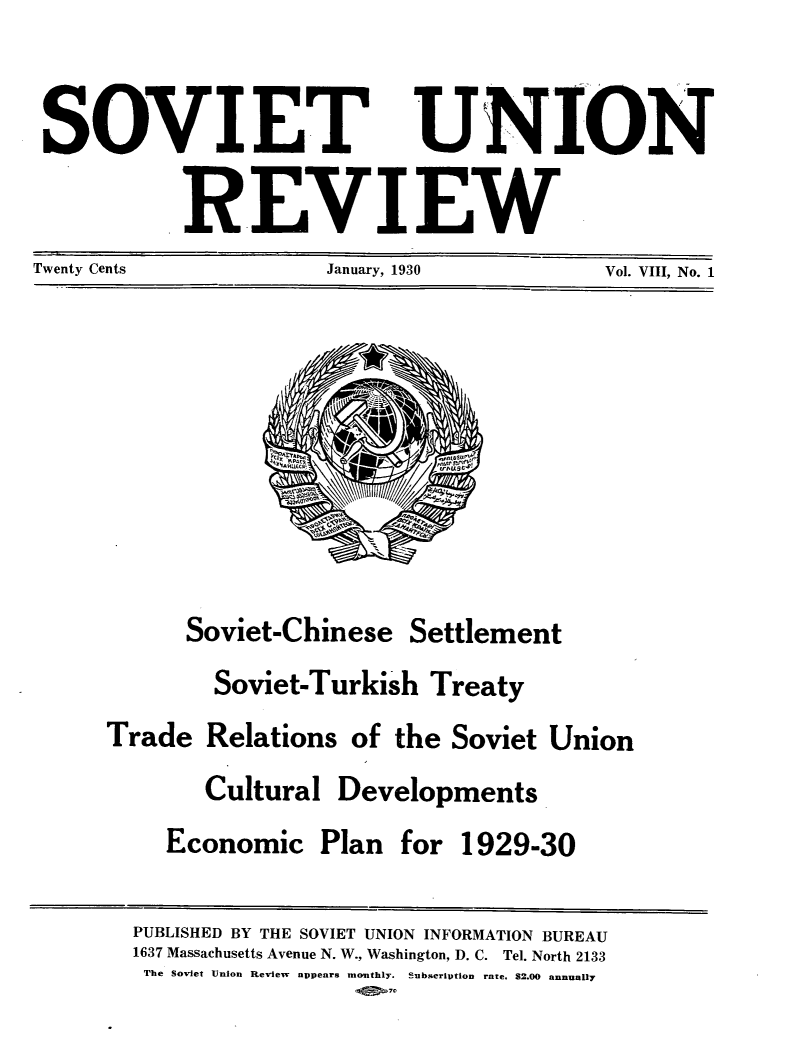 handle is hein.journals/sounre8 and id is 1 raw text is: ï»¿SOVIET UNION
REVIEW
Twenty Cents  January, 1930  Vol. VIII, No. 1

Soviet-Chinese

Settlement

Soviet-Turkish Treaty
Trade Relations of the Soviet Union

Cultural Developments
Economic Plan for 1929-30

PUBLISHED BY THE SOVIET UNION INFORMATION BUREAU
1637 Massachusetts Avenue N. W., Washington, D. C. Tel. North 2133
The Soviet Union Review appears monthly. Subscription rate. $2.00 annually


