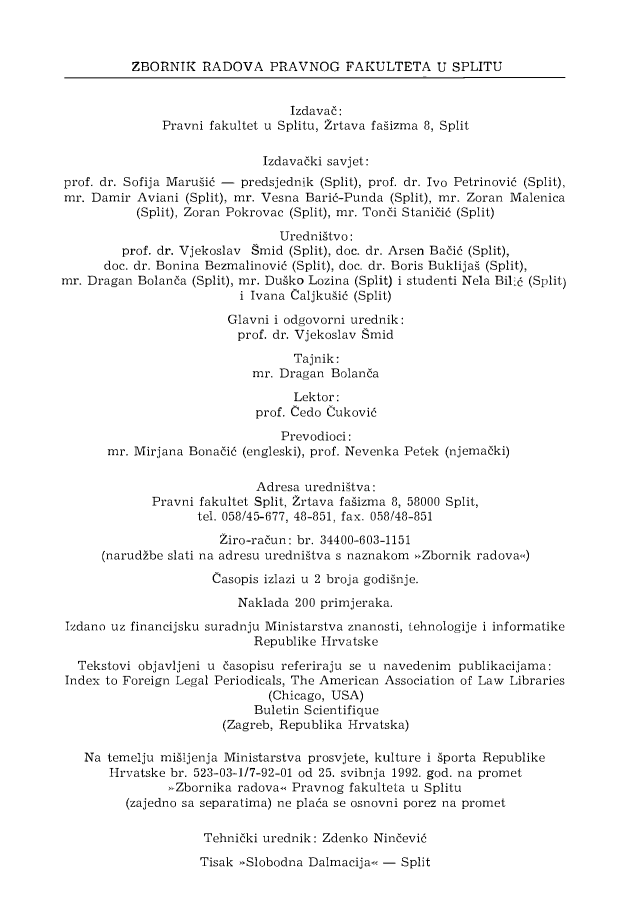 handle is hein.journals/splitu29 and id is 1 raw text is: 



          ZBORNIK   RADOVA PRAVNOG FAKULTETA U SPLITU


                                 Izdava6:
               Pravni fakultet u Splitu, Zrtava fagizma 8, Split

                             Izdavaiki savjet:
prof. dr. Sofija Marugi6 - predsjednik (Split), prof. dr. Ivo Petrinovi6 (Split),
mr. Damir  Aviani (Split), mr. Vesna Barid-Punda (Split), mr. Zoran Malenica
           (Split), Zoran Pokrovac (Split), mr. Toni Stani6i6 (Split)

                                Uredniitvo:
         prof. dr. Vjekoslav Smid (Split), doc. dr. Arsen Bai6 (Split),
      doc. dr. Bonina Bezmalinovi6 (Split), doc. dr. Boris Buklijag (Split),
mr. Dragan Bolanda (Split), mr. Duiko Lozina (Split) i studenti Nela Bili6 (Split)
                          i Ivana Caljkugi6 (Split)

                        Glavni i odgovorni urednik:
                        prof.  dr. Vjekoslav Smid

                                  Tajnik:
                            mr. Dragan Bolanda

                                  Lektor:
                            prof. Cedo Cukovi6

                                Prevodioci:
       mr. Mirjana Bonai6 (engleski), prof. Nevenka Petek (njemaiki)

                            Adresa uredniitva:
             Pravni fakultet Split, Zrtava faiizma 8, 58000 Split,
                    tel. 058/45-677, 48-851, fax. 058/48-851

                       Ziro-radun: br. 34400-603-1151
      (narudibe slati na adresu uredniitva s naznakom ,Zbornik radovac)

                      Casopis izlazi u 2 broja godignje.
                         Naklada  200 primjeraka.

 Izdano uz financijsku suradnju Ministarstva znanosti, tehnologije i informatike
                            Republike Hrvatske

  Tekstovi objavljeni u 6asopisu referiraju se u navedenim publikacijama:
  Index to Foreign Legal Periodicals, The American Association of Law Libraries
                              (Chicago, USA)
                            Buletin Scientifique
                       (Zagreb, Republika Hrvatska)

   Na  temelju miIljenja Ministarstva prosvjete, kulture i Aporta Republike
       Hrvatske br. 523-03-1/7-92-01 od 25. svibnja 1992. god. na promet
               xZbornika radovaws Pravnog fakulteta u Splitu
         (zajedno sa separatima) ne pla6a se osnovni porez na promet

                     Tehnidki urednik: Zdenko Nindevi6


Tisak *Slobodna Dalmacija<< - Split



