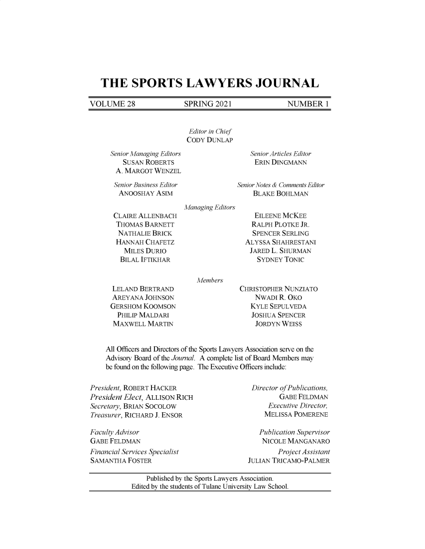 handle is hein.journals/sportlj28 and id is 1 raw text is: THE SPORTS LAWYERS JOURNAL
VOLUME 28      SPRING 2021      NUMBER 1

Editor in Chief
CODY DUNLAP

Senior Managing Editors
SUSAN ROBERTS
A. MARGOT WENZEL
Senior Business Editor
ANOOSHAY ASIM
CLAIRE ALLENBACH
THOMAS BARNETT
NATHALIE BRICK
HANNAH CHAFETZ
MILES DURIO
BILAL IFTIKHAR
LELAND BERTRAND
AREYANA JOHNSON
GERSHOM KOOMSON
PHILIP MALDARI
MAXWELL MARTIN

Senior Articles Editor
ERIN DINGMANN
Senior Notes & Comments Editor
BLAKE BOHLMAN

Managing Editors

Members

EILEENE MCKEE
RALPH PLOTKE JR.
SPENCER SERLING
ALYSSA SHAHRESTANI
JARED L. SHURMAN
SYDNEY TONIC
CHRISTOPHER NUNZIATO
NWADI R. OKO
KYLE SEPULVEDA
JOSHUA SPENCER
JORDYN WEISS

All Officers and Directors of the Sports Lawyers Association serve on the
Advisory Board of the Journal. A complete list of Board Members may
be found on the following page. The Executive Officers include:

President, ROBERT HACKER
President Elect, ALLISON RICH
Secretary, BRIAN SOCOLOW
Treasurer, RICHARD J. ENSOR
Faculty Advisor
GABE FELDMAN
Financial Services Specialist
SAMANTHA FOSTER

Director ofPublications,
GABE FELDMAN
Executive Director,
MELISSA POMERENE
Publication Supervisor
NICOLE MANGANARO
Project Assistant
JULIAN TRICAMO-PALMER

Published by the Sports Lawyers Association.
Edited by the students of Tulane University Law School.


