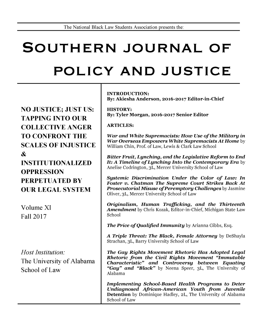 handle is hein.journals/srebwsude11 and id is 1 raw text is: 



             The National Black Law Students Association presents the:



SOUTHERN JOURNAL OF



          POLICY AND JUSTICE


NO  JUSTICE;  JUST  US:
TAPPING INTO OUR
COLLECTIVE ANGER
TO  CONFRONT THE
SCALES   OF  INJUSTICE
&
INSTITUTIONALIZED
OPPRESSION
PERPETUATED BY
OUR   LEGAL   SYSTEM


Volume  XI
Fall 2017






Host Institution:
The University of Alabama
School of Law


A


INTRODUCTION:
By: Akiesha Anderson, 2016-2017 Editor-in-Chief

HISTORY:
By: Tyler Morgan, 2016-2017 Senior Editor

ARTICLES:

War and White Supremacists: How Use of the Military in
War Overseas Empowers White Supremacists At Home by
William Chin, Prof. of Law, Lewis & Clark Law School

Bitter Fruit, Lynching, and the Legislative Reform to End
It: A Timeline ofLynching Into the Contemporary Era by
Anelise Codrington, 3L, Mercer University School of Law

Systemic Discrimination Under the Color of Law: In
Foster v. Chatman The Supreme Court Strikes Back At
Prosecutorial Misuse ofPeremptory Challenges by Jasmine
Oliver, 3L, Mercer University School of Law

Originalism, Human Trafficking, and the Thirteenth
Amendment by Chris Kozak, Editor-in-Chief, Michigan State Law
School

The Price of Qualified Immunity by Arianna Gibbs, Esq.

A Triple Threat: The Black, Female Attorney by DeShayla
Strachan, 3L, Barry University School of Law

The Gay Rights Movement Rhetoric Has Adopted Legal
Rhetoric from the Civil Rights Movement Immutable
Characteristic and Controversy between Equating
Gay and Black by Neena Speer, 3L, The University of
Alabama

Implementing School-Based Health Programs to Deter
Undiagnosed African-American Youth from Juvenile
Detention by Dominique Hadley, 2L, The University of Alabama
School of Law


